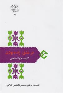 از میراث ادب فارسی 31: در عشق، زنده بودن، گزیده‌ی غزلیات شمس تبریز، مقدمه، گزینش و تفسیر محمدرضا شفیغی کدکنی